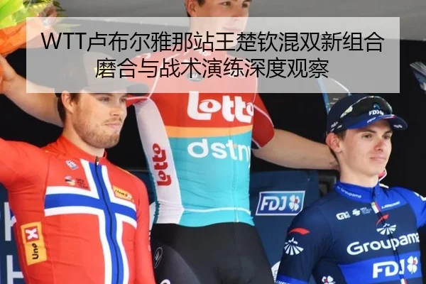 WTT卢布尔雅那站王楚钦混双新组合磨合与战术演练深度观察