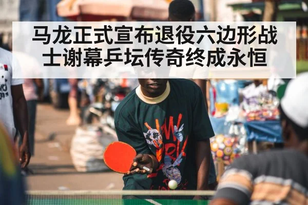 马龙正式宣布退役六边形战士谢幕乒坛传奇终成永恒